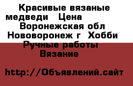 Красивые вязаные медведи › Цена ­ 300-2000 - Воронежская обл., Нововоронеж г. Хобби. Ручные работы » Вязание   